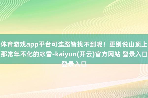 体育游戏app平台可连路皆找不到呢！更别说山顶上那常年不化的冰雪-kaiyun(开云)官方网站 登录入口