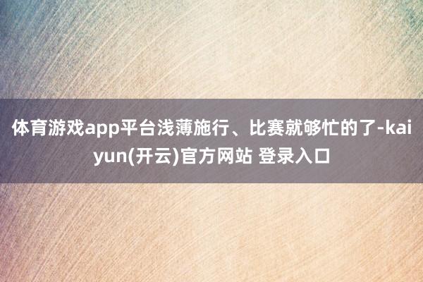 体育游戏app平台浅薄施行、比赛就够忙的了-kaiyun(开云)官方网站 登录入口