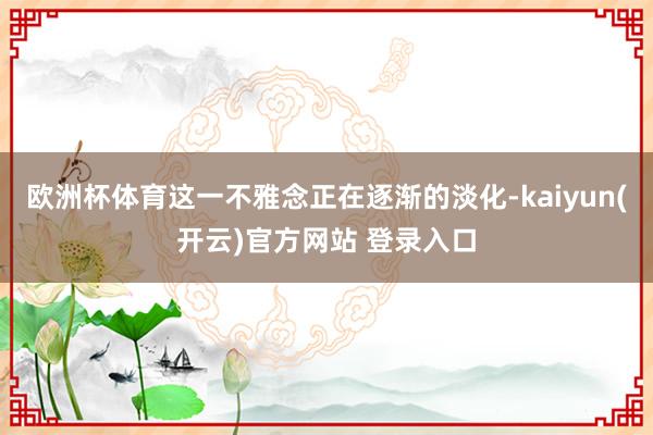 欧洲杯体育这一不雅念正在逐渐的淡化-kaiyun(开云)官方网站 登录入口