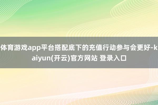 体育游戏app平台搭配底下的充值行动参与会更好-kaiyun(开云)官方网站 登录入口