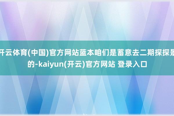 开云体育(中国)官方网站蓝本咱们是蓄意去二期探探景的-kaiyun(开云)官方网站 登录入口