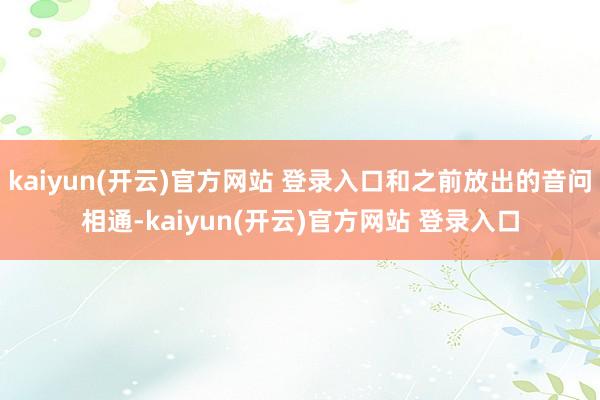 kaiyun(开云)官方网站 登录入口和之前放出的音问相通-kaiyun(开云)官方网站 登录入口