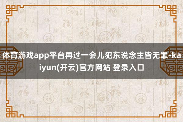 体育游戏app平台再过一会儿犯东说念主皆无罪-kaiyun(开云)官方网站 登录入口