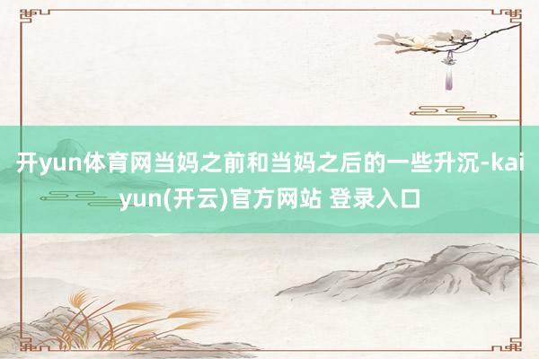 开yun体育网当妈之前和当妈之后的一些升沉-kaiyun(开云)官方网站 登录入口