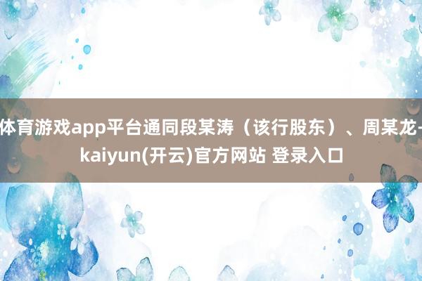 体育游戏app平台通同段某涛（该行股东）、周某龙-kaiyun(开云)官方网站 登录入口