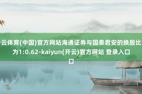 开云体育(中国)官方网站海通证券与国泰君安的换股比例为1:0.62-kaiyun(开云)官方网站 登录入口