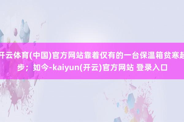 开云体育(中国)官方网站靠着仅有的一台保温箱贫寒起步；如今-kaiyun(开云)官方网站 登录入口