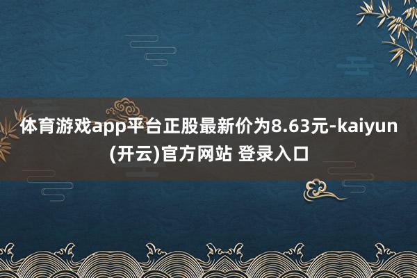 体育游戏app平台正股最新价为8.63元-kaiyun(开云)官方网站 登录入口