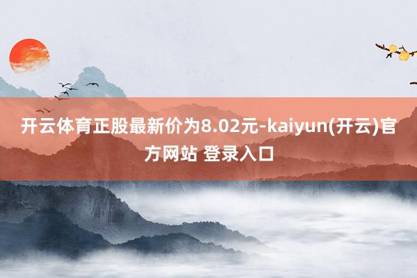 开云体育正股最新价为8.02元-kaiyun(开云)官方网站 登录入口