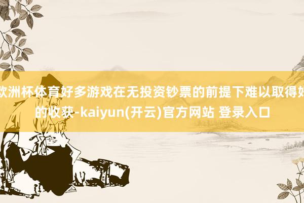 欧洲杯体育好多游戏在无投资钞票的前提下难以取得好的收获-kaiyun(开云)官方网站 登录入口