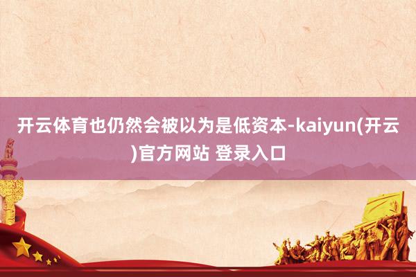 开云体育也仍然会被以为是低资本-kaiyun(开云)官方网站 登录入口