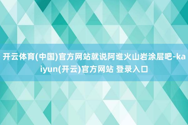 开云体育(中国)官方网站就说阿谁火山岩涂层吧-kaiyun(开云)官方网站 登录入口