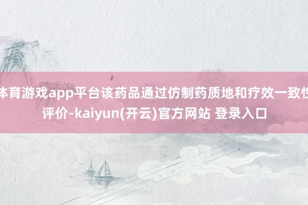 体育游戏app平台该药品通过仿制药质地和疗效一致性评价-kaiyun(开云)官方网站 登录入口