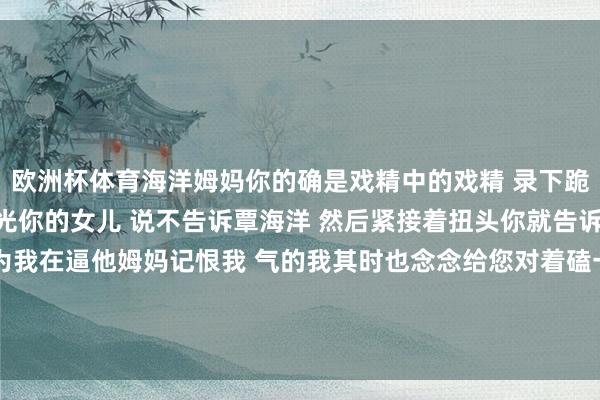 欧洲杯体育海洋姆妈你的确是戏精中的戏精 录下跪视频发给我求我不要曝光你的女儿 说不告诉覃海洋 然后紧接着扭头你就告诉覃海洋 搞得覃海洋以为我在逼他姆妈记恨我 气的我其时也念念给您对着磕一个你们一家子本年莫得影帝影后提名 我不看-kaiyun(开云)官方网站 登录入口