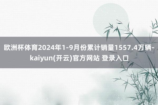 欧洲杯体育2024年1-9月份累计销量1557.4万辆-kaiyun(开云)官方网站 登录入口