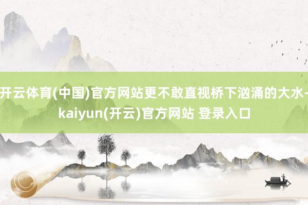 开云体育(中国)官方网站更不敢直视桥下汹涌的大水-kaiyun(开云)官方网站 登录入口