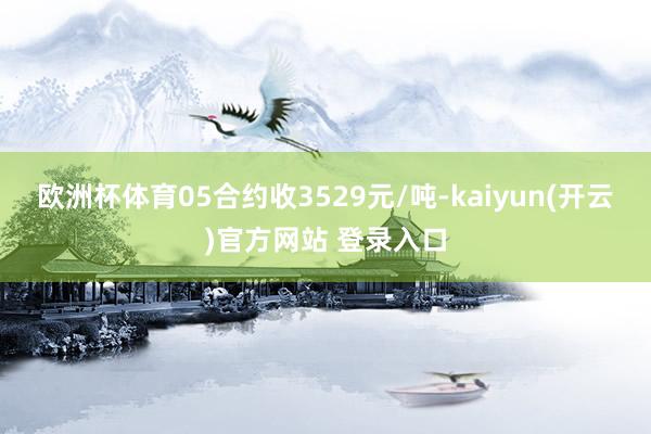 欧洲杯体育05合约收3529元/吨-kaiyun(开云)官方网站 登录入口