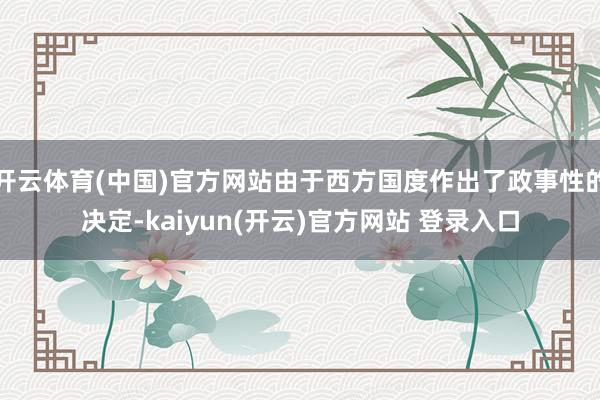 开云体育(中国)官方网站由于西方国度作出了政事性的决定-kaiyun(开云)官方网站 登录入口