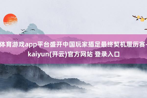 体育游戏app平台盛开中国玩家插足最终契机履历赛-kaiyun(开云)官方网站 登录入口