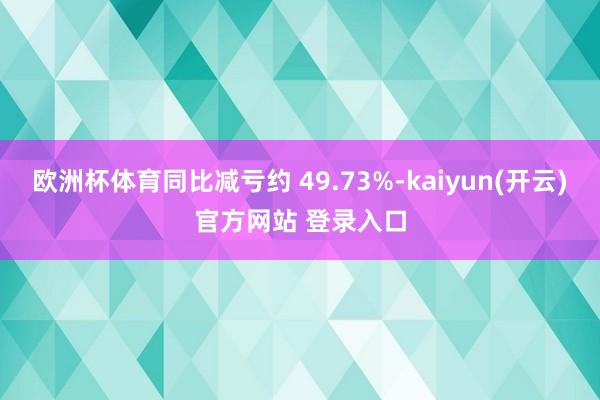 欧洲杯体育同比减亏约 49.73%-kaiyun(开云)官方网站 登录入口