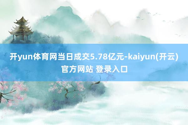 开yun体育网当日成交5.78亿元-kaiyun(开云)官方网站 登录入口