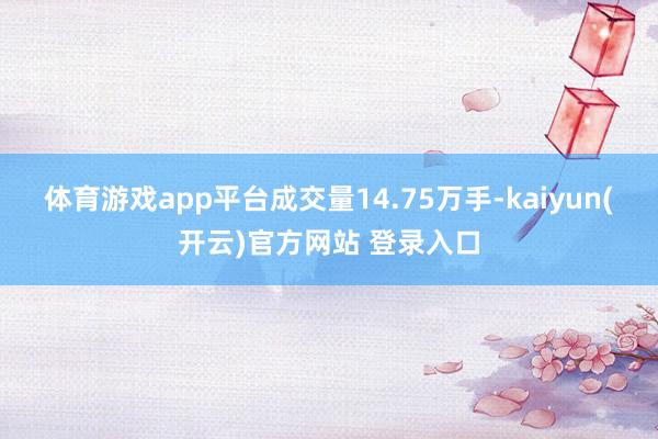 体育游戏app平台成交量14.75万手-kaiyun(开云)官方网站 登录入口