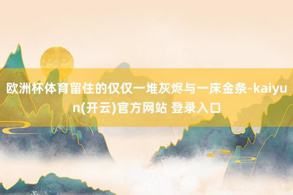 欧洲杯体育留住的仅仅一堆灰烬与一床金条-kaiyun(开云)官方网站 登录入口