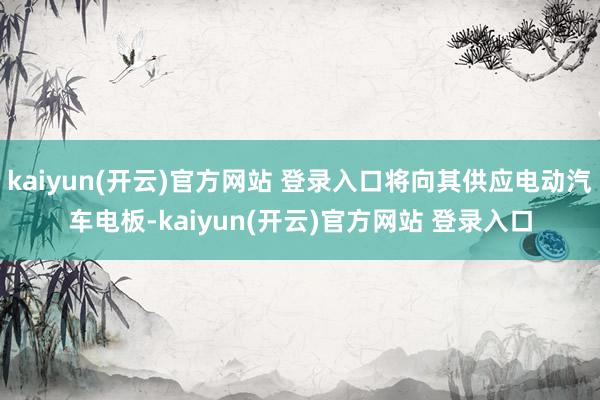 kaiyun(开云)官方网站 登录入口将向其供应电动汽车电板-kaiyun(开云)官方网站 登录入口