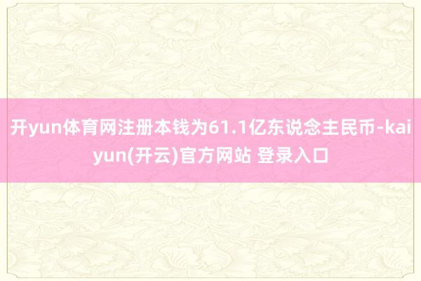 开yun体育网注册本钱为61.1亿东说念主民币-kaiyun(开云)官方网站 登录入口