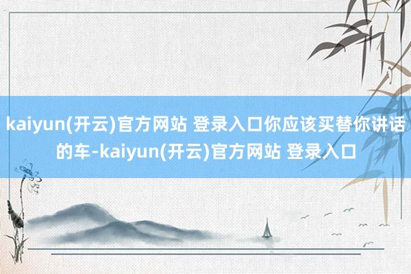 kaiyun(开云)官方网站 登录入口你应该买替你讲话的车-kaiyun(开云)官方网站 登录入口