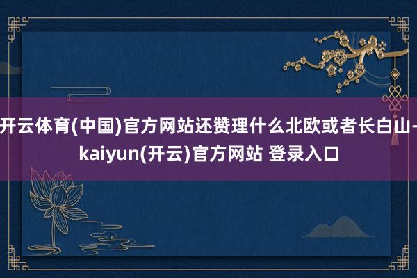 开云体育(中国)官方网站还赞理什么北欧或者长白山-kaiyun(开云)官方网站 登录入口