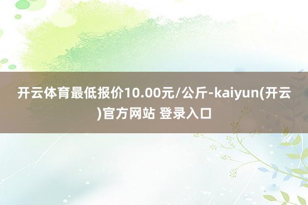 开云体育最低报价10.00元/公斤-kaiyun(开云)官方网站 登录入口