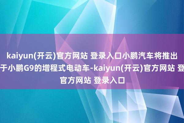 kaiyun(开云)官方网站 登录入口小鹏汽车将推出一款基于小鹏G9的增程式电动车-kaiyun(开云)官方网站 登录入口