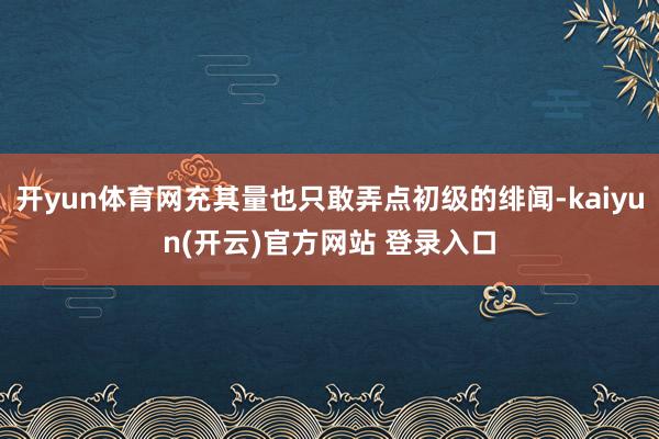 开yun体育网充其量也只敢弄点初级的绯闻-kaiyun(开云)官方网站 登录入口