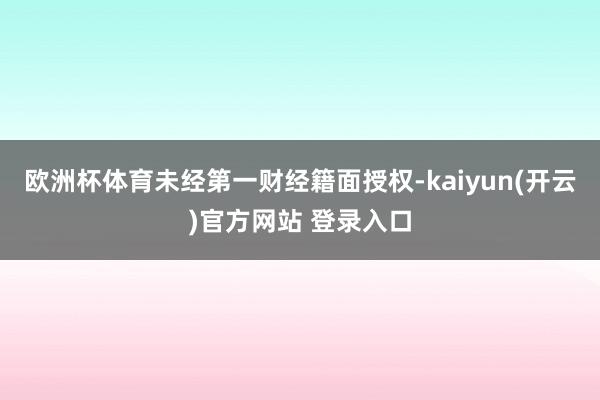 欧洲杯体育未经第一财经籍面授权-kaiyun(开云)官方网站 登录入口