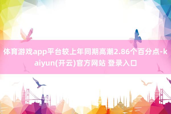 体育游戏app平台较上年同期高潮2.86个百分点-kaiyun(开云)官方网站 登录入口