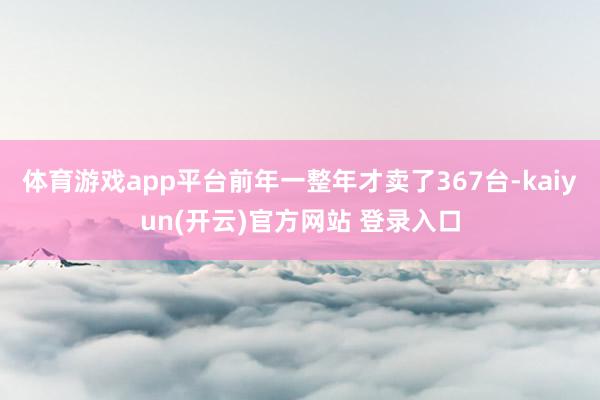 体育游戏app平台前年一整年才卖了367台-kaiyun(开云)官方网站 登录入口