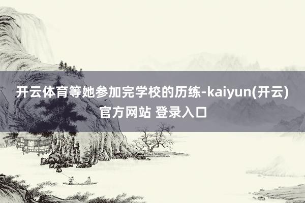 开云体育等她参加完学校的历练-kaiyun(开云)官方网站 登录入口