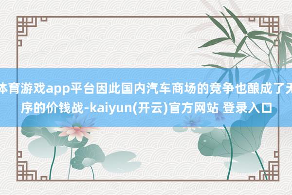 体育游戏app平台因此国内汽车商场的竞争也酿成了无序的价钱战-kaiyun(开云)官方网站 登录入口