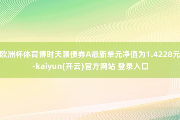 欧洲杯体育博时天颐债券A最新单元净值为1.4228元-kaiyun(开云)官方网站 登录入口