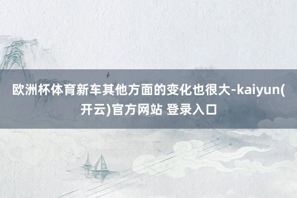 欧洲杯体育新车其他方面的变化也很大-kaiyun(开云)官方网站 登录入口