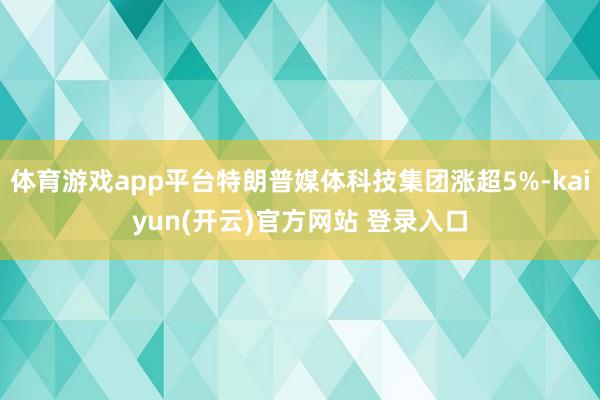 体育游戏app平台特朗普媒体科技集团涨超5%-kaiyun(开云)官方网站 登录入口