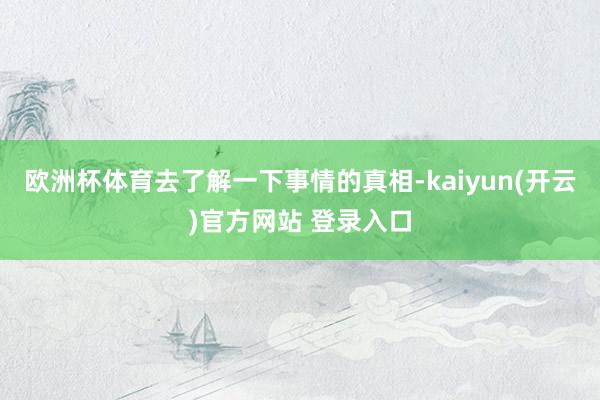 欧洲杯体育去了解一下事情的真相-kaiyun(开云)官方网站 登录入口