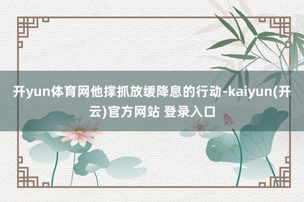 开yun体育网他撑抓放缓降息的行动-kaiyun(开云)官方网站 登录入口