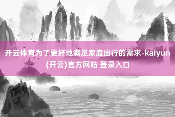 开云体育为了更好地满足家庭出行的需求-kaiyun(开云)官方网站 登录入口