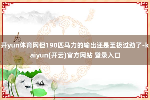 开yun体育网但190匹马力的输出还是至极过劲了-kaiyun(开云)官方网站 登录入口