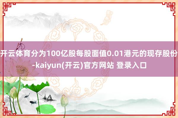 开云体育分为100亿股每股面值0.01港元的现存股份-kaiyun(开云)官方网站 登录入口