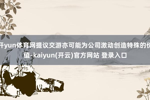 开yun体育网提议交游亦可能为公司激动创造特殊的价值-kaiyun(开云)官方网站 登录入口