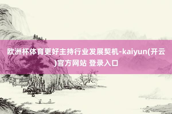 欧洲杯体育更好主持行业发展契机-kaiyun(开云)官方网站 登录入口