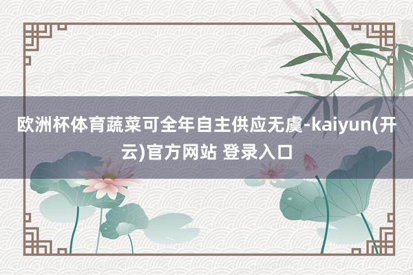 欧洲杯体育蔬菜可全年自主供应无虞-kaiyun(开云)官方网站 登录入口